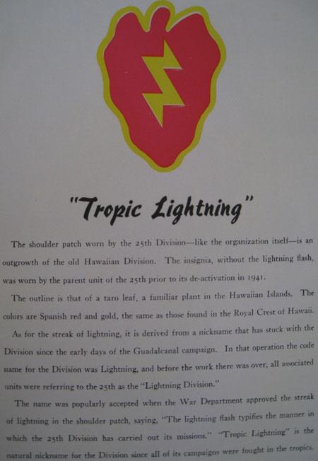 25th Infantry is known as "Tropic Lightning." The 25th division originated in the Hawaiian Islands and was known as the Lightning Division. The name Tropic came from that fact that all battles were in the tropics.